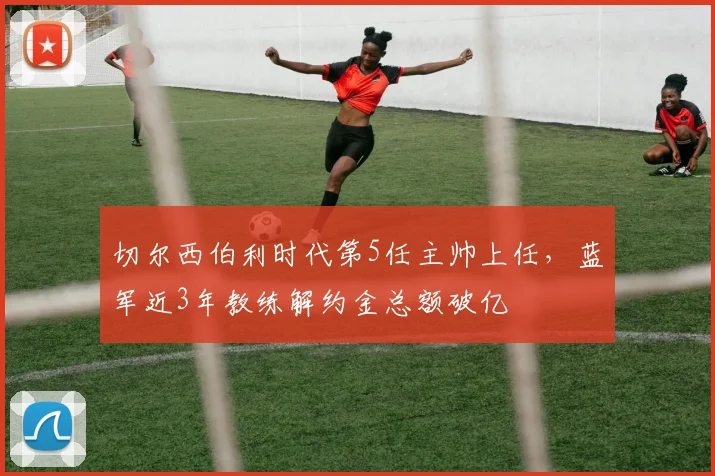 切尔西伯利时代第5任主帅上任，蓝军近3年教练解约金总额破亿