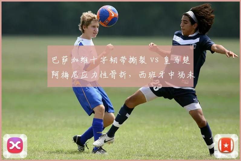 巴萨加维十字韧带撕裂 vs 皇马楚阿梅尼应力性骨折，西班牙中场未来核心伤病命运迥异