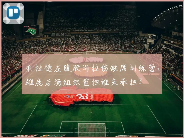 利拉德左腹股沟拉伤缺席训练营,雄鹿后场组织重担谁来承担?