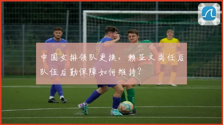 中国女排领队更换，赖亚文离任后队伍后勤保障如何维持？