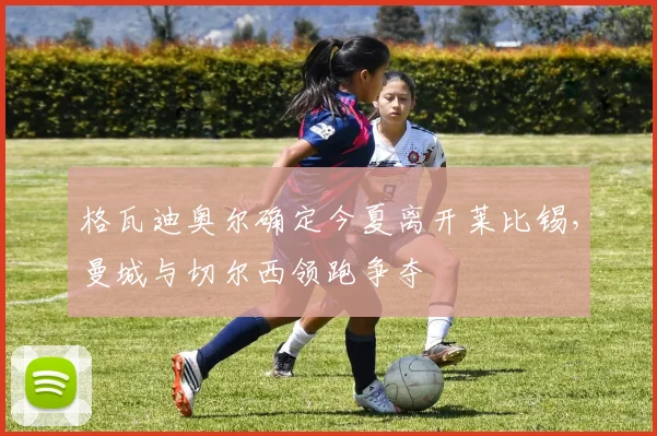 格瓦迪奥尔确定今夏离开莱比锡，曼城与切尔西领跑争夺